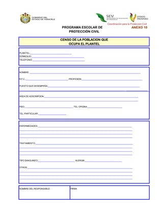 Coordinación para la Protección Civil
                                      PROGRAMA ESCOLAR DE                                            ANEXO 10
                                         PROTECCIÓN CIVIL

                                     CENSO DE LA POBLACION QUE
                                         OCUPA EL PLANTEL

PLANTEL:_______________________________________________
DOMICILIO:__________________________________________
TELEFONO:__________________________________________




NOMBRE: ___________________________________________________________________________________________________


R.F.C.:_______________________________________________
                                              PROFESION:______________________________________________________


PUESTO QUE DESEMPEÑA:__________________________________________________________________________________
                                                                                               _______________
__________________________________________________________________________________________________________


ÁREA DE ADSCRIPCION:____________________________________________________________________________________
__________________________________________________________________________________________________________


PISO:____________________________________________________
                                                 TEL. OFICINA:_______________________________


TEL. PARTICULAR:_________________________




ENFERMEDADES:____________________________________________________________________________________
_____________________________________________________________________________________________________
_____________________________________________________________________________________________________
_____________________________________________________________________________________________________


TRATAMIENTO:_______________________________________________________________________________________
_____________________________________________________________________________________________________
_____________________________________________________________________________________________________
_____________________________________________________________________________________________________


TIPO SANGUINEO:___________________________________
                                                ALERGIA:_________________________________


OTROS:______________________________________________________________________________________________
_____________________________________________________________________________________________________
_____________________________________________________________________________________________________
_____________________________________________________________________________________________________




NOMBRE DEL RESPONSABLE:                       FIRMA
 