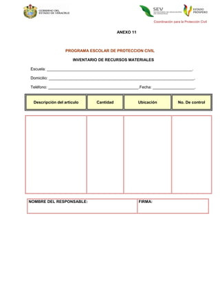Coordinación para la Protección Civil


                                          ANEXO 11



                  PROGRAMA ESCOLAR DE PROTECCION CIVIL

                     INVENTARIO DE RECURSOS MATERIALES

Escuela: __________________________________________________________________.

Domicilio: __________________________________________________________________.

Teléfono: _________________________________________.Fecha: ___________________.


 Descripción del articulo      Cantidad              Ubicación                No. De control




NOMBRE DEL RESPONSABLE:                              FIRMA:
 