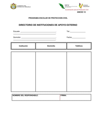Coordinación para la Protección Civil
                                                                          ANEXO 12


                    PROGRAMA ESCOLAR DE PROTECCION CIVIL



      DIRECTORIO DE INSTITUCIONES DE APOYO EXTERNO

Escuela: _____________________________________.             Tel.:________________
____________________________________________.

Domicilio: ____________________________________.            Fecha:______________
____________________________________________.


      Institución                    Domicilio                         Teléfono




NOMBRE DEL RESPONSABLE:                            FIRMA:
 