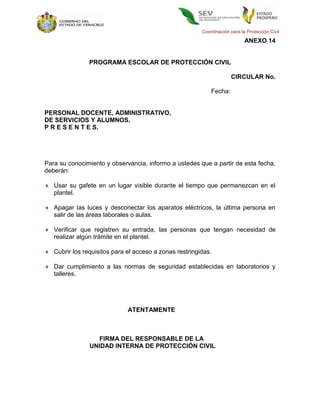 Coordinación para la Protección Civil

                                                                            ANEXO 14


                PROGRAMA ESCOLAR DE PROTECCIÓN CIVIL

                                                                     CIRCULAR No.

                                                            Fecha:


PERSONAL DOCENTE, ADMINISTRATIVO,
DE SERVICIOS Y ALUMNOS.
P R E S E N T E S.




Para su conocimiento y observancia, informo a ustedes que a partir de esta fecha,
deberán:

 Usar su gafete en un lugar visible durante el tiempo que permanezcan en el
  plantel.

 Apagar las luces y desconectar los aparatos eléctricos, la última persona en
  salir de las áreas laborales o aulas.

 Verificar que registren su entrada, las personas que tengan necesidad de
  realizar algún trámite en el plantel.

 Cubrir los requisitos para el acceso a zonas restringidas.

 Dar cumplimiento a las normas de seguridad establecidas en laboratorios y
  talleres.




                             ATENTAMENTE



                   FIRMA DEL RESPONSABLE DE LA
                UNIDAD INTERNA DE PROTECCIÓN CIVIL
 