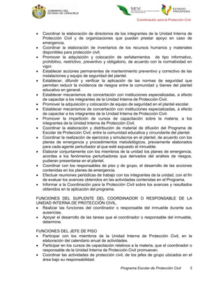 Coordinación para la Protección Civil



   Coordinar la elaboración de directorios de los integrantes de la Unidad Interna de
    Protección Civil y de organizaciones que puedan prestar apoyo en caso de
    emergencia.
   Coordinar la elaboración de inventarios de los recursos humanos y materiales
    disponibles para protección civil.
   Promover la adquisición y colocación de señalamientos de tipo informativo,
    prohibitivo, restrictivo, preventivo y obligatorio, de acuerdo con la normatividad en
    vigor.
   Establecer acciones permanentes de mantenimiento preventivo y correctivo de las
    instalaciones y equipo de seguridad del plantel.
   Establecer, difundir y verificar la aplicación de las normas de seguridad que
    permitan reducir la incidencia de riesgos entre la comunidad y bienes del plantel
    educativo en general.
   Establecer mecanismos de concertación con instituciones especializadas, a efecto
    de capacitar a los integrantes de la Unidad Interna de Protección Civil.
   Promover la adquisición y colocación de equipo de seguridad en el plantel escolar.
   Establecer mecanismos de concertación con instituciones especializadas, a efecto
    de capacitar a los integrantes de la Unidad Interna de Protección Civil.
   Promover la impartición de cursos de capacitación sobre la materia, a los
    integrantes de la Unidad Interna de Protección Civil.
   Coordinar la elaboración y distribución de material de difusión del Programa de
    Escolar de Protección Civil, entre la comunidad educativa y circundante del plantel.
   Coordinar la realización de ejercicios y simulacros en el plantel, de acuerdo con los
    planes de emergencia y procedimientos metodológicos, previamente elaborados
    para cada agente perturbador al que esté expuesto el inmueble.
   Elaborar conjuntamente con los miembros de la unidad los planes de emergencia,
    acordes a los fenómenos perturbadores que derivados del análisis de riesgos,
    pudieran presentarse en el plantel.
   Coordinar con los responsables de piso y de grupo, el desarrollo de las acciones
    contenidas en los planes de emergencia.
   Efectuar reuniones periódicas de trabajo con los integrantes de la unidad, con el fin
    de evaluar los avances obtenidos en las actividades contenidas en el Programa.
   Informar a la Coordinación para la Protección Civil sobre los avances y resultados
    obtenidos en la aplicación del programa.

FUNCIONES DEL SUPLENTE DEL COORDINADOR O RESPONSABLE DE LA
UNIDAD INTERNA DE PROTECCIÓN CIVIL.
 Realizar las funciones del coordinador o responsable del inmueble durante sus
   ausencias.
 Apoyar el desarrollo de las tareas que el coordinador o responsable del inmueble,
   determine.

FUNCIONES DEL JEFE DE PISO
 Participar con los miembros de la Unidad Interna de Protección Civil, en la
  elaboración del calendario anual de actividades.
 Participar en los cursos de capacitación relativos a la materia, que el coordinador o
  responsable de la Unidad Interna de Protección Civil promuevan.
 Coordinar las actividades de protección civil, de los jefes de grupo ubicados en el
  área bajo su responsabilidad.

                                                Programa Escolar de Protección Civil         3
 