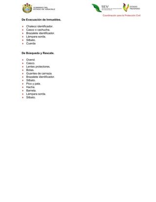 Coordinación para la Protección Civil
De Evacuación de Inmuebles.

   Chaleco identificador.
   Casco o cachucha.
   Brazalete identificador.
   Lámpara sorda.
   Silbato.
   Cuerda


De Búsqueda y Rescate.

   Overol.
   Casco.
   Lentes protectores.
   Botas.
   Guantes de carnaza.
   Brazalete identificador.
   Silbato.
   Pico y pala.
   Hacha.
   Barreta.
   Lámpara sorda.
   Silbato.
 