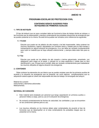 Coordinación para la Protección Civil



                                                                                 ANEXO 16

                    PROGRAMA ESCOLAR DE PROTECCION CIVIL

                            CONTENIDO BÁSICO SUGERIDO PARA
                            BOTIQUINES DE PRIMEROS AUXILIOS

1.- TIPO DE BOTIQUÍN

    El tipo de botiquín que se vaya a emplear debe ser funcional al área de trabajo donde se coloque, a
las funciones que se desempeñen y siempre contemplando las probables situaciones de emergencia que
se puedan presentar en la misma. De esta forma pueden ser tomados como referencia los siguientes:

    1.1 Portátil

         Estuche que puede ser de plástico de alto impacto o de tela impermeable, debe contener los
         insumos necesarios y ligeros, etiquetados con nombres claros y visibles para su fácil manejo y
         transportación en alguna situación de emergencia. A su vez debe ser revisado constantemente
         para cubrir el material que se haya utilizado anteriormente y siempre debe estar listo para su
         uso.

    1.2 Fijo

         Estuche que puede ser de plástico de alto impacto o lamina galvanizada, empotrado, con
         adaptación para colgar en la pared, o ubicado en un área específica y visible para su fácil
         identificación y uso. Al igual que el portátil, debe ser revisado constantemente para reabastecer
         los insumos utilizados en alguna situación de emergencia.

2.- CONTENIDO

   Debe contener los elementos de uso básico que se pueden emplear para dar los primeros auxilios de
acuerdo a la situación de emergencia que se presente, así como algunos complementarios que su
adquisición estará sujeta al criterio del responsable del área de trabajo o el encargado del botiquín.


Material de curación
Instrumental y elementos adicionales
Medicamentos.


MATERIAL DE CURACIÓN

      Este material será empleado por personal que tenga capacitación en primeros auxilios o
       personal médico a cargo, para su uso en la situación de emergencia.

      Se revisará constantemente las fechas de caducidad, las cantidades y que se encuentren
       en las condiciones óptimas para su uso.


      Los insumos utilizados en los mismos deben estar contemplados de acuerdo al tipo de
       funciones que se desempeñan en el área contemplando los probables riesgos que se
       presenten en la misma.
 
