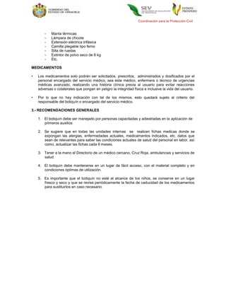 Coordinación para la Protección Civil


        -   Manta térmicas
        -   Lámpara de chicote
        -   Extensión eléctrica trifásica
        -   Camilla plegable tipo ferno
        -   Silla de ruedas
        -   Extintor de polvo seco de 6 kg
        -   Etc.

MEDICAMENTOS

•   Los medicamentos solo podrán ser solicitados, prescritos, administrados y dosificados por el
    personal encargado del servicio médico, sea éste médico, enfermera o técnico de urgencias
    médicas avanzado, realizando una historia clínica previa al usuario para evitar reacciones
    adversas o colaterales que pongan en peligro la integridad física e inclusive la vida del usuario.

•   Por lo que no hay indicación con tal de los mismos, esto quedará sujeto al criterio del
    responsable del botiquín o encargado del servicio médico.

3.- RECOMENDACIONES GENERALES

    1. El botiquín debe ser manejado por personas capacitadas y adiestradas en la aplicación de
       primeros auxilios

    2. Se sugiere que en todas las unidades internas se realicen fichas medicas donde se
       expongan las alergias, enfermedades actuales, medicamentos indicados, etc. datos que
       sean de relevantes para saber las condiciones actuales de salud del personal en labor, así
       como, actualizar las fichas cada 6 meses.

    3. Tener a la mano el Directorio de un médico cercano, Cruz Roja, ambulancias y servicios de
       salud.

    4. El botiquín debe mantenerse en un lugar de fácil acceso, con el material completo y en
       condiciones óptimas de utilización.

    5. Es importante que el botiquín no esté al alcance de los niños, se conserve en un lugar
       fresco y seco y que se revise periódicamente la fecha de caducidad de los medicamentos
       para sustituirlos en caso necesario.
 