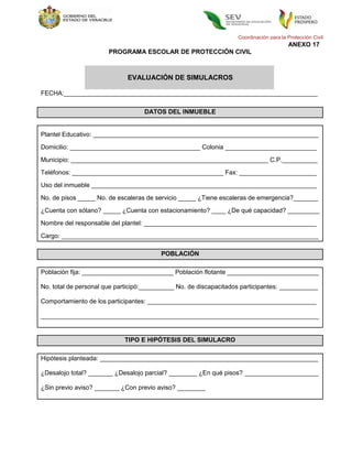 Coordinación para la Protección Civil
                                                                                        ANEXO 17
                       PROGRAMA ESCOLAR DE PROTECCIÓN CIVIL



                             EVALUACIÓN DE SIMULACROS

FECHA:________________________________________________________________________

                                   DATOS DEL INMUEBLE


Plantel Educativo: ________________________________________________________________
Domicilio: _____________________________________ Colonia __________________________

Municipio: ________________________________________________________ C.P.__________
Teléfonos: ___________________________________________ Fax: ______________________
Uso del inmueble ________________________________________________________________
No. de pisos _____ No. de escaleras de servicio _____ ¿Tiene escaleras de emergencia?_______
¿Cuenta con sótano? _____ ¿Cuenta con estacionamiento? ____ ¿De qué capacidad? _________
Nombre del responsable del plantel: _________________________________________________

Cargo: _________________________________________________________________________

                                         POBLACIÓN

Población fija: __________________________ Población flotante __________________________

No. total de personal que participó:__________ No. de discapacitados participantes: ___________

Comportamiento de los participantes: ________________________________________________

_______________________________________________________________________________


                            TIPO E HIPÓTESIS DEL SIMULACRO

Hipótesis planteada: ______________________________________________________________

¿Desalojo total? _______ ¿Desalojo parcial? ________ ¿En qué pisos? _____________________

¿Sin previo aviso? _______ ¿Con previo aviso? ________
 