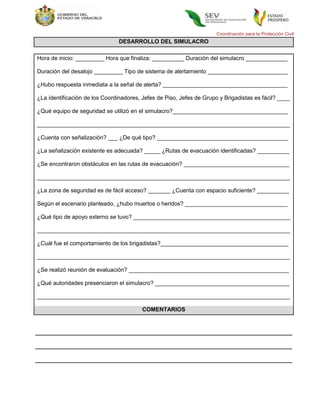 Coordinación para la Protección Civil
                                DESARROLLO DEL SIMULACRO

Hora de inicio: _________ Hora que finaliza: __________ Duración del simulacro _____________

Duración del desalojo _________ Tipo de sistema de alertamiento _________________________

¿Hubo respuesta inmediata a la señal de alerta? _______________________________________

¿La identificación de los Coordinadores, Jefes de Piso, Jefes de Grupo y Brigadistas es fácil? ____

¿Qué equipo de seguridad se utilizó en el simulacro?____________________________________

_______________________________________________________________________________

¿Cuenta con señalización? ___ ¿De qué tipo? _________________________________________

¿La señalización existente es adecuada? _____ ¿Rutas de evacuación identificadas? __________

¿Se encontraron obstáculos en las rutas de evacuación? _________________________________

_______________________________________________________________________________

¿La zona de seguridad es de fácil acceso? _______ ¿Cuenta con espacio suficiente? __________

Según el escenario planteado, ¿hubo muertos o heridos? ________________________________

¿Qué tipo de apoyo externo se tuvo? _________________________________________________

_______________________________________________________________________________

¿Cuál fue el comportamiento de los brigadistas?________________________________________

_______________________________________________________________________________

¿Se realizó reunión de evaluación? __________________________________________________

¿Qué autoridades presenciaron el simulacro? __________________________________________

_______________________________________________________________________________

                                         COMENTARIOS
 