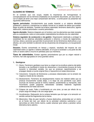 Coordinación para la Protección Civil
GLOSARIO DE TÉRMINOS
En el contexto que nos ocupa, resalta la importancia de homogeneizar la
conceptualización de los términos empleados en el presente documento, por esa razón y
con el objeto de tener una mejor comprensión del tema, a continuación se presentan las
siguientes definiciones:
Agente perturbador. Acontecimiento que puede impactar a un sistema afectable
(población y entorno) y transformar su estado normal en un estado de daños que pueden
llegar al grado de desastre. También se le llama calamidad, fenómeno destructivo, agente
destructivo, sistema perturbador o evento perturbador.
Agente afectable. Sistema integrado por el hombre y por los elementos que éste necesita
para su subsistencia, sobre el cual pueden materializarse los efectos de una calamidad.
Sistema regulador de conducción o de gestión. Organización destinada a proteger la
estabilidad de los sistemas afectables (población o entorno), a través de reglamentos,
normas, obras y acciones que permiten la prevención de los fenómenos destructivos y sus
efectos, así como también la atención de las situaciones de emergencia y la recuperación
inicial.
Desastre. Evento concentrado en tiempo y espacio, resultado del impacto de una
calamidad sobre un agente o sistema afectable, en el que la sociedad o una parte de ella
sufre un severo daño e incurre en pérdidas para sus miembros.
Tipos de calamidades. Existen agentes perturbadores que por su origen natural o
humano, han sido agrupados en cinco grandes rubros:


1. Geológicos
   1.1. Sismo. Fenómeno geológico que tiene su origen en la envoltura externa del globo
        terrestre y se manifiesta a través de vibraciones o movimientos bruscos de corta
        duración e intensidad variable, los que se producen repentinamente y se
        propagan desde un punto original (foco o hipocentro) en todas direcciones.
   1.2. Vulcanismo. Conjunto de fenómenos y procesos relacionados con la emisión de
        magma a través de los volcanes.
   1.3. Deslizamiento. Fenómeno de desplazamiento masivo de material sólido que se
        produce bruscamente cuesta abajo, a lo largo de una pendiente cuyo plano
        acumula de manera parcial el mismo material, autolimitando su transporte, este
        movimiento puede presentar velocidades variables habiendo registrado
        aceleraciones de hasta 320 km/h.
   1.4. Colapso de suelo. Falla o hundimiento en una zona, ya sea por efecto de su
        propia carga de trabajo o de una carga ajena.
   1.5. Hundimientos. Dislocación de la corteza terrestre que da lugar a la remoción en
        sentido vertical de fragmentos de la misma.
   1.6. Maremotos. Olas de gran tamaño y fuerza destructiva, producidas por un sismo
        en el fondo del mar, por efecto de la actividad volcánica submarina o por
        derrumbes en dicho fondo marino, suelen alcanzar gran altura y penetrar varios
        kilómetros tierra adentro.
 