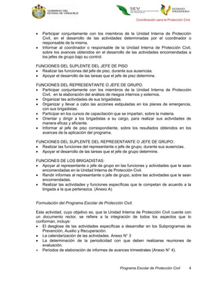 Coordinación para la Protección Civil



   Participar conjuntamente con los miembros de la Unidad Interna de Protección
    Civil, en el desarrollo de las actividades determinadas por el coordinador o
    responsable de la misma.
   Informar al coordinador o responsable de la Unidad Interna de Protección Civil,
    sobre los avances obtenidos en el desarrollo de las actividades encomendadas a
    los jefes de grupo bajo su control.

FUNCIONES DEL SUPLENTE DEL JEFE DE PISO
 Realizar las funciones del jefe de piso, durante sus ausencias.
 Apoyar el desarrollo de las tareas que el jefe de piso determine.

FUNCIONES DEL REPRESENTANTE O JEFE DE GRUPO.
 Participar conjuntamente con los miembros de la Unidad Interna de Protección
  Civil, en la elaboración del análisis de riesgos internos y externos.
 Organizar las actividades de sus brigadistas.
 Organizar y llevar a cabo las acciones estipuladas en los planes de emergencia,
  con sus brigadistas.
 Participar en los cursos de capacitación que se impartan, sobre la materia.
 Orientar y dirigir a los brigadistas a su cargo, para realizar sus actividades de
  manera eficaz y eficiente.
 Informar al jefe de piso correspondiente, sobre los resultados obtenidos en los
  avances de la aplicación del programa.

FUNCIONES DEL SUPLENTE DEL REPRESENTANTE O JEFE DE GRUPO:
 Realizar las funciones del representante o jefe de grupo, durante sus ausencias.
 Apoyar el desarrollo de las tareas que el jefe de grupo determine.

FUNCIONES DE LOS BRIGADISTAS:
 Apoyar al representante o jefe de grupo en las funciones y actividades que le sean
  encomendadas en la Unidad Interna de Protección Civil.
 Rendir informes al representante o jefe de grupo, sobre las actividades que le sean
  encomendadas.
 Realizar las actividades y funciones específicas que le competan de acuerdo a la
  brigada a la que pertenezca. (Anexo A)


Formulación del Programa Escolar de Protección Civil.

Esta actividad, cuyo objetivo es, que la Unidad Interna de Protección Civil cuente con
un documento rector, se refiere a la integración de todos los aspectos que lo
conforman, incluye:
 El desglose de las actividades específicas a desarrollar en los Subprogramas de
   Prevención, Auxilio y Recuperación.
 La calendarización de las actividades. Anexo N° 3
 La determinación de la periodicidad con que deben realizarse reuniones de
   evaluación.
 Periodos de elaboración de informes de avances trimestrales (Anexo N° 4).



                                               Programa Escolar de Protección Civil         4
 