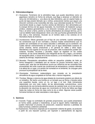 2. Hidrometeorológicos
   2.1. Huracanes. Fenómeno de la atmósfera baja, que puede describirse como un
        gigantesco remolino en forma de embudo, que llega a alcanzar un diámetro de
        cerca de mil kilómetros y una altura de diez kilómetros, gira en espiral hasta un
        punto de baja presión llamado ojo o vórtice, produciendo vientos que siguen una
        dirección contraria a las manecillas del reloj, cuya velocidad excede de 119 km/h,
        recorriendo desde su origen muchos cientos de kilómetros. Son alimentados por
        la energía térmica de las aguas tropicales. Su movimiento de traslación aunque
        errático, obedece generalmente a una dirección noroeste, pero al invadir aguas
        frías o al entrar a tierra, pierde su fuente alimentadora de energía térmica, por lo
        cual se debilita hasta desaparecer; tiene una vida que fluctúa generalmente entre
        tres días y tres semanas. Huracán es el nombre dado a los ciclones en el
        Hemisferio Norte de América.
   2.2. Inundaciones. Efecto generado por el flujo de una corriente, cuando sobrepasa
        las condiciones que le son normales y alcanza niveles extraordinarios que no
        pueden ser controlados en los vasos naturales o artificiales que la contienen, los
        cuales derivan ordinariamente en daños que el agua desbordada ocasiona en
        zonas urbanas, tierras productivas y en general en valles y sitios bajos.
        Atendiendo a los lugares en los que se producen, la0s inundaciones pueden ser:
        costeras, fluviales, lacustres y pluviales, según se registren en las costas
        marítimas, en las zonas aledañas a las márgenes de los ríos y lagos, y en terreno
        de topografía plana, a causa de la lluvia excesiva y a la inexistencia o defecto del
        sistema de drenaje, respectivamente.
   2.3. Nevadas. Precipitación atmosférica sólida en pequeños cristales de hielo en
        forma hexagonal o estrellada que se reunen en grupos formando copos. En
        nuestro país, este tipo de fenómenos ocurre por influencia de las corrientes frías
        provenientes del norte cuando las condiciones de temperatura y presión referidas
        a la altitud de un lugar y el cambio de humedad en el ambiente, se conjugan para
        provocar la precipitación de la nieve.
   2.4. Granizadas. Fenómeno meteorológico que consiste en la precipitación
        atmosférica de agua congelada en formas más o menos irregulares.
   2.5. Trombas. Manga o columna de agua dotada de movimiento giratorio por efecto de
        un torbellino. De hecho una tromba en un tornado que se forma o transita sobre
        una superficie líquida, como un río, un lago o el mar. Está íntimamente
        relacionado con una nube madre, de las denominadas cumulonimbus, como
        subproducto de una tormenta eléctrica severa de carácter local, en el mar provoca
        la elevación de columnas de agua con movimiento en forma de hélice que llega
        hasta las nubes en forma de copa como la de un árbol. Algunas veces pueden
        formarse trombas sin estar asociadas a nube alguna.


3. Químicos
   3.1 Incendio. Fuego no controlado de grandes proporciones, que puede presentarse
       en forma súbita, gradual o instantánea, al que le siguen daños materiales que
       pueden interrumpir el proceso de producción, ocasionar lesiones o pérdidas de
       vidas humanas y deterioro ambiental.
   3.2 Explosiones. Fenómeno originado por la expansión violenta de gases, se producen
       a partir de una reacción química, por ingnición o calentamiento de algunos
 