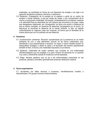 materiales; se manifiesta en forma de una liberación de energía y da lugar a la
      aparición de efectos acústicos, térmicos y mecánicos.
   3.3 Radiación. Propagación de la energía en el espacio a partir de un centro de
      emisión o fuente radiante, a sea por medio de ondas, o por incorporación de la
      misma a corpúsculos materiales: tal energía, al desplazarse en el espacio, siempre
      a la velocidad finita es absorbida por los cuerpos que encuentra a su paso, hasta
      que desaparece totalmente; por consiguiente, se tiene una acción a distancia tal
      que su efecto completo, en ausencia de absorción (propagación en el vacío), no
      disminuye al aumentar la distancia de la fuente emisora, si bien se reparte
      uniformemente en regiones cada vez mayores, de forma que la densidad de la
      misma disminuye con el cuadrado de esa distancia.

4. Sanitarios
   4.1 Contaminación ambiental. Situación caracterizada por la presencia en el medio
       ambiente de uno o más elementos nocivos en tal forma combinados que,
       atendiendo a sus características y duración, en mayor o menor medida causan un
       desequilibrio ecológico y dañan la salud y el bienestar del hombre perjudicando
       también la flora, la fauna y los materiales expuestos a sus efectos.
   4.2 Epidemia. Calamidad de origen sanitario que consiste en una enfermedad
      infectocontagiosa que se propaga a un gran número de personas en un período
      muy corto y claramente excede la incidencia normal esperada.
   4.3 Plaga. Nombre genérico que se da a las enfermedades producidas en las
      personas, plantas y animales, generalmente producen destrozos masivos.




5. Socio-organizativos
   5.1 Accidentes por fallas técnicas o humanas, manifestaciones hostiles o
   desordenadas. Por grupos humanos descontrolados.
 