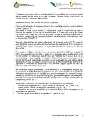 Coordinación para la Protección Civil



    Este documento no es limitativo y será actualizado o ajustado a las características del
    plantel escolar, tantas veces como sea necesario. Para su debida observancia, se
    difunde entre los integrantes de la Unidad.

    Análisis de riesgos. Esta función comprende dos áreas:

    Primera.- Identificación de riesgos del interior del inmueble y condiciones generales del
    mismo. Anexo N° 5
    Durante el recorrido que se realice por el inmueble, para la identificación de riesgos
    internos, se señalan en los planos arquitectónicos ó croquis del mismo, las áreas
    vulnerables o de riesgo, las zonas de seguridad internas, la ubicación de las rutas de
    evacuación y del equipo de seguridad instalado, para facilitar su localización en caso
    de emergencia. Anexo N° 6

    Segunda.- Identificación de riesgos al exterior del inmueble (Anexo N° 7), según la
    zona donde se ubique; se estima pertinente revisar las estadísticas de los fenómenos
    destructivos de mayor incidencia en el lugar, ocurridos por lo menos en los últimos
    cinco años.

    Durante el recorrido que se realice por la zona circundante al inmueble, en un radio de
    500 m aproximadamente, también se elaborará un croquis ó plano de ubicación, en el
    que se detallen las calles que lo delimitan, las instalaciones riesgosas que en un
    momento dado pongan en peligro la integridad física de las personas que laboran en el
    plantel, las zonas de seguridad o puntos de reunión adecuados para dar cabida a todo
    el personal, en caso de realizarse evacuaciones del plantel (Anexo N° 8); asimismo, se
    registrará la ubicación de instituciones que pudieran prestar apoyo en caso de
    presentarse situaciones de emergencia.

    Los análisis de riesgos presentados, son el producto de la investigación conjunta que
    los miembros de la Unidad Interna de Protección Civil realizaron con el propósito de
    conocer las características del inmueble y su entorno inmediato, así como los recursos
    humanos y materiales con que cuenta el plantel, para elaborar planes de emergencia
    tendientes a minimizar los efectos destructivos que pudiera ocasionar una situación de
    emergencia (Anexos 5 y 7).

    Directorios e inventarios. En cumplimiento a este lineamiento, se elaborará:
       Directorio de integrantes de la Unidad Interna de Protección Civil. (Anexo N° 9)
       Censo de la población fija del plantel. (Anexo N° 10 y N° 10A)
       Inventario de recursos materiales que sirven de apoyo a las actividades de la
    protección civil. (Anexo N° 11)
       Directorio de instituciones de apoyo externo. (Anexo N° 12)




                                                    Programa Escolar de Protección Civil         5
 
