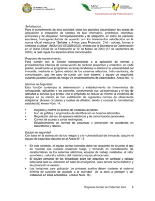 Coordinación para la Protección Civil




Señalización.
Para el cumplimiento de esta actividad, todos los planteles desarrollaran las tareas de
adquisición e instalación de señales de tipo informativo, prohibitivo, restrictivo,
preventivo y de obligación, homogeneizándola y de obligación, en todos los planteles
escolares, homogeneizándola de acuerdo con los lineamientos establecidos en la
norma oficial mexicana “Señales y Avisos para Protección Civil.- colores, formas y
símbolos a utilizar” (NOM-003-SEGOB/2002), emitida por la Secretaría de Gobernación
en el Diario Oficial de la Federación el 12 de Marzo de 2003 (17 de septiembre de
2003), la cual regula los aspectos antes mencionados.

Programa de mantenimiento.
Para cumplir con la función correspondiente a la aplicación de normas y
procedimientos internos de conservación de carácter preventivo y correctivo, en cada
plantel, anualmente se programan acciones tendientes a disminuir la vulnerabilidad del
inmueble, mediante el óptimo estado de los sistemas eléctricos, hidro-sanitarios, de
comunicación, gas (en caso de contar con este sistema) y equipo de seguridad,
evitando posibles fuentes de riesgo y/o encadenamiento de calamidades. Anexo No. 13

Normas de Seguridad.
Esta función contempla la determinación y establecimiento de lineamientos de
salvaguarda, aplicables a los planteles, considerando sus características y el tipo de
actividad o servicio que presta, con el propósito de reducir al mínimo la incidencia de
riesgos en su interior se han establecido las siguientes normas de observancia
obligatoria: (Anexar circulares y medios de difusión, dando a conocer la normatividad
establecida) Anexo Núm. 14.

      Registro y control de acceso de visitantes al plantel.
      Uso de gafetes o engomados de identificación en horarios laborables.
      Regulación del uso de aparatos eléctricos y de comunicación personales.
      Control de acceso a zonas restringidas.
       Establecimiento de normas de seguridad y prevención de accidentes en
       laboratorios y talleres.

Equipo de seguridad.
Con base en la estimación de los riesgos y a la vulnerabilidad del inmueble, adquirir el
equipo de seguridad descrito en el Anexo N° 15

   En este contexto, el equipo contra incendios debe ser adquirido de acuerdo al tipo
    de material que pudiese ocasionar fuego, y tomando en consideración las
    características de los sistemas eléctricos, equipos de trabajo instalados, el valor
    económico, cultural y artístico del material y equipo almacenado.
   El equipo personal de los brigadistas debe ser adquirido en cantidad y calidad
    adecuada para su utilización en caso de emergencia, pues servirá como distintivo y
    de protección al usuario.
   Los botiquines para aplicación de primeros auxilios deben contener el material
    mínimo de curación de acuerdo a la actividad de la zona a proteger y ser
    instalados en sitios accesibles. (Anexo Núm. 16)



                                               Programa Escolar de Protección Civil         6
 