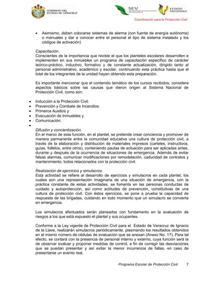 Coordinación para la Protección Civil



       Asimismo, deben colocarse sistemas de alarma (con fuente de energía autónoma)
        o manuales y dar a conocer entre el personal el tipo de sistema instalado y los
        códigos de activación)

    Capacitación.
    Conscientes de la importancia que reviste el que los planteles escolares desarrollen e
    implementen en sus inmuebles un programa de capacitación específico de carácter
    teórico-práctico, inductivo, formativo y de constante actualización, dirigido tanto al
    personal administrativo, académico y escolar, continuando esta práctica hasta que el
    total de los integrantes de la unidad hayan obtenido esta preparación.

    Es importante mencionar que el contenido temático de los cursos recibidos, considera
    aspectos básicos sobre las causas que dieron origen al Sistema Nacional de
    Protección Civil, como son:

   Inducción a la Protección Civil.
   Prevención y Combate de Incendios.
   Primeros Auxilios y
   Evacuación de Inmuebles y
   Comunicación.

    Difusión y concientización.
    En el marco de esta función, en el plantel, se pretende crear conciencia y promover de
    manera permanente entre la comunidad educativa una cultura de protección civil, a
    través de la elaboración y distribución de materiales impresos (carteles, instructivos,
    guías, folletos, entre otros), conteniendo pautas de actuación para ser aplicadas antes,
    durante y después de la ocurrencia de situaciones de emergencia. Además de evitar
    falsas alarmas, comunicar modificaciones por remodelación, caducidad de contratos y
    mantenimiento, todos relacionados con la protección civil.

    Realización de ejercicios y simulacros.
    Esta actividad se refiere al desarrollo de ejercicios y simulacros en cada plantel, los
    cuales son una representación imaginaria de una situación de emergencia, con la
    práctica constante de estas actividades, se fomenta en las personas conductas de
    cuidado y autoprotección, así como actitudes de prevención, constitutivas de una
    cultura de protección civil. Con éstos ejercicios, se pone a prueba la capacidad de
    respuesta de las brigadas, cuidando en todo momento que un simulacro se convierta
    en emergencia.

    Los simulacros efectuados serán planeados con fundamento en la evaluación de
    riesgos a los que está expuesto el plantel y sus ocupantes.

    Conforme a la Ley vigente de Protección Civil para el Estado de Veracruz de Ignacio
    de la Llave, realizarán simulacros periódicamente, plasmando los resultados obtenidos
    en el mismo número de cédulas de evaluación que se anexan (Anexo No. 17). Para tal
    efecto, se contará con la presencia de personal interno y externo, cuya función será la
    de observar evaluar y proponer medidas de control, a fin de corregir las desviaciones
    que se puedan presentar y así evitar la menor incurrencia de fallas, en caso de
    presentarse un evento real.

                                                   Programa Escolar de Protección Civil         7
 