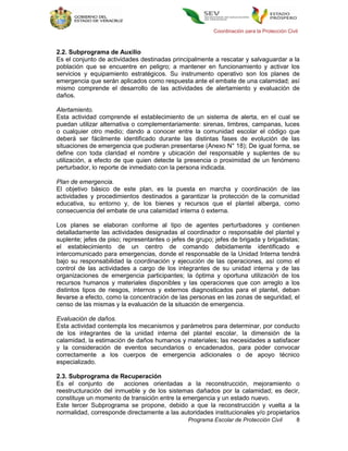 Coordinación para la Protección Civil



2.2. Subprograma de Auxilio
Es el conjunto de actividades destinadas principalmente a rescatar y salvaguardar a la
población que se encuentre en peligro; a mantener en funcionamiento y activar los
servicios y equipamiento estratégicos. Su instrumento operativo son los planes de
emergencia que serán aplicados como respuesta ante el embate de una calamidad; así
mismo comprende el desarrollo de las actividades de alertamiento y evaluación de
daños.

Alertamiento.
Esta actividad comprende el establecimiento de un sistema de alerta, en el cual se
puedan utilizar alternativa o complementariamente: sirenas, timbres, campanas, luces
o cualquier otro medio; dando a conocer entre la comunidad escolar el código que
deberá ser fácilmente identificado durante las distintas fases de evolución de las
situaciones de emergencia que pudieran presentarse (Anexo N° 18); De igual forma, se
define con toda claridad el nombre y ubicación del responsable y suplentes de su
utilización, a efecto de que quien detecte la presencia o proximidad de un fenómeno
perturbador, lo reporte de inmediato con la persona indicada.

Plan de emergencia.
El objetivo básico de este plan, es la puesta en marcha y coordinación de las
actividades y procedimientos destinados a garantizar la protección de la comunidad
educativa, su entorno y, de los bienes y recursos que el plantel alberga, como
consecuencia del embate de una calamidad interna ó externa.

Los planes se elaboran conforme al tipo de agentes perturbadores y contienen
detalladamente las actividades designadas al coordinador o responsable del plantel y
suplente; jefes de piso; representantes o jefes de grupo; jefes de brigada y brigadistas;
el establecimiento de un centro de comando debidamente identificado e
intercomunicado para emergencias, donde el responsable de la Unidad Interna tendrá
bajo su responsabilidad la coordinación y ejecución de las operaciones, así como el
control de las actividades a cargo de los integrantes de su unidad interna y de las
organizaciones de emergencia participantes; la óptima y oportuna utilización de los
recursos humanos y materiales disponibles y las operaciones que con arreglo a los
distintos tipos de riesgos, internos y externos diagnosticados para el plantel, deban
llevarse a efecto, como la concentración de las personas en las zonas de seguridad, el
censo de las mismas y la evaluación de la situación de emergencia.

Evaluación de daños.
Esta actividad contempla los mecanismos y parámetros para determinar, por conducto
de los integrantes de la unidad interna del plantel escolar, la dimensión de la
calamidad, la estimación de daños humanos y materiales; las necesidades a satisfacer
y la consideración de eventos secundarios o encadenados, para poder convocar
correctamente a los cuerpos de emergencia adicionales o de apoyo técnico
especializado.

2.3. Subprograma de Recuperación
Es el conjunto de       acciones orientadas a la reconstrucción, mejoramiento o
reestructuración del inmueble y de los sistemas dañados por la calamidad; es decir,
constituye un momento de transición entre la emergencia y un estado nuevo.
Este tercer Subprograma se propone, debido a que la reconstrucción y vuelta a la
normalidad, corresponde directamente a las autoridades institucionales y/o propietarios
                                                Programa Escolar de Protección Civil         8
 