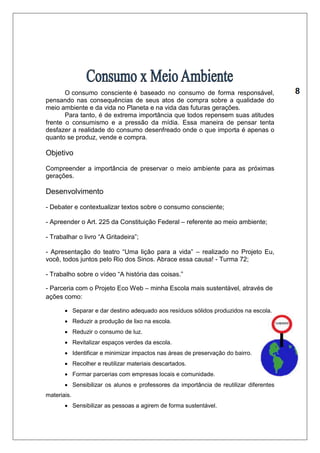 O consumo consciente é baseado no consumo de forma responsável, 
pensando nas consequências de seus atos de compra sobre a qualidade do 
meio ambiente e da vida no Planeta e na vida das futuras gerações. 
Para tanto, é de extrema importância que todos repensem suas atitudes 
frente o consumismo e a pressão da mídia. Essa maneira de pensar tenta 
desfazer a realidade do consumo desenfreado onde o que importa é apenas o 
quanto se produz, vende e compra. 
Objetivo 
Compreender a importância de preservar o meio ambiente para as próximas 
gerações. 
Desenvolvimento 
- Debater e contextualizar textos sobre o consumo consciente; 
- Apreender o Art. 225 da Constituição Federal – referente ao meio ambiente; 
- Trabalhar o livro “A Gritadeira”; 
- Apresentação do teatro “Uma lição para a vida” – realizado no Projeto Eu, 
você, todos juntos pelo Rio dos Sinos. Abrace essa causa! - Turma 72; 
- Trabalho sobre o vídeo “A história das coisas.” 
- Parceria com o Projeto Eco Web – minha Escola mais sustentável, através de 
ações como: 
 Separar e dar destino adequado aos resíduos sólidos produzidos na escola. 
 Reduzir a produção de lixo na escola. 
 Reduzir o consumo de luz. 
 Revitalizar espaços verdes da escola. 
 Identificar e minimizar impactos nas áreas de preservação do bairro. 
 Recolher e reutilizar materiais descartados. 
 Formar parcerias com empresas locais e comunidade. 
 Sensibilizar os alunos e professores da importância de reutilizar diferentes 
materiais. 
 Sensibilizar as pessoas a agirem de forma sustentável. 
 