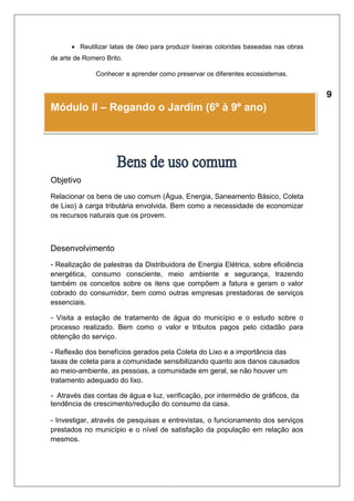  Reutilizar latas de óleo para produzir lixeiras coloridas baseadas nas obras 
de arte de Romero Brito. 
 Conhecer e aprender como preservar os diferentes ecossistemas. 
 
Módulo II – Regando o Jardim (6º à 9º ano) 
Objetivo 
Relacionar os bens de uso comum (Água, Energia, Saneamento Básico, Coleta 
de Lixo) à carga tributária envolvida. Bem como a necessidade de economizar 
os recursos naturais que os provem. 
Desenvolvimento 
- Realização de palestras da Distribuidora de Energia Elétrica, sobre eficiência 
energética, consumo consciente, meio ambiente e segurança, trazendo 
também os conceitos sobre os itens que compõem a fatura e geram o valor 
cobrado do consumidor, bem como outras empresas prestadoras de serviços 
essenciais. 
- Visita a estação de tratamento de água do município e o estudo sobre o 
processo realizado. Bem como o valor e tributos pagos pelo cidadão para 
obtenção do serviço. 
- Reflexão dos benefícios gerados pela Coleta do Lixo e a importância das 
taxas de coleta para a comunidade sensibilizando quanto aos danos causados 
ao meio-ambiente, as pessoas, a comunidade em geral, se não houver um 
tratamento adequado do lixo. 
- Através das contas de água e luz, verificação, por intermédio de gráficos, da 
tendência de crescimento/redução do consumo da casa. 
- Investigar, através de pesquisas e entrevistas, o funcionamento dos serviços 
prestados no município e o nível de satisfação da população em relação aos 
mesmos. 
 