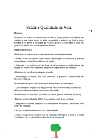 Objetivo 
Incentivar os alunos e comunidade escolar a adotar práticas saudáveis em 
relação a sua rotina, atuar na vida comunitária e exercer os direitos como 
cidadão, bem como a aplicação de recursos públicos destinados a esse fim, 
garantindo assim uma maior qualidade de vida. 
Desenvolvimento 
- Definição de longevidade e sua relação com a qualidade de vida. 
- Stress, o mau do século: como evitar, identificação de sintomas e práticas 
adequadas em situações cotidianas de stress. 
- Palestras com profissionais da área de saúde quanto à problemática das 
drogas e a importância da prática desportiva na prevenção de doenças. 
- Os riscos da má alimentação para a saúde. 
- Alimentação saudável, rico em vitaminas e proteínas encontradas em 
alimentos naturais. 
- Cálculo do IMC para verificar quantos alunos estão acima do peso. 
- Conscientizar a importância dos produtos naturais.Verificando o custo dos 
alimentos industrializados e suas cargas tributárias. 
- Investimento do município no âmbito da saúde (postos, unidades, hospital) 
- Sistema Único de Saúde (SUS): Necessidade urgente de melhoria. 
- Resgatar os valores pessoais e a convivência em família, dedicando mais 
tempo as pessoas. 
- A importância do descanso e sono de qualidade. 
- Adotar uma postura solidária com as pessoas, valorizando a ética, o respeito 
e o cuidado com o patrimônio ambiental ainda disponível. 
 