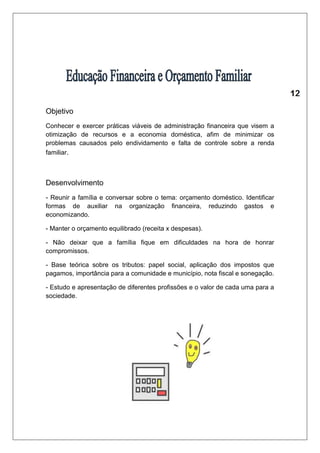 Objetivo 
Conhecer e exercer práticas viáveis de administração financeira que visem a 
otimização de recursos e a economia doméstica, afim de minimizar os 
problemas causados pelo endividamento e falta de controle sobre a renda 
familiar. 
Desenvolvimento 
- Reunir a família e conversar sobre o tema: orçamento doméstico. Identificar 
formas de auxiliar na organização financeira, reduzindo gastos e 
economizando. 
- Manter o orçamento equilibrado (receita x despesas). 
- Não deixar que a família fique em dificuldades na hora de honrar 
compromissos. 
- Base teórica sobre os tributos: papel social, aplicação dos impostos que 
pagamos, importância para a comunidade e município, nota fiscal e sonegação. 
- Estudo e apresentação de diferentes profissões e o valor de cada uma para a 
sociedade. 
 