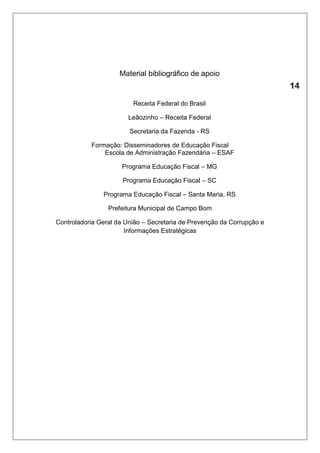 Material bibliográfico de apoio 
Receita Federal do Brasil 
Leãozinho – Receita Federal 
Secretaria da Fazenda - RS 
Formação: Disseminadores de Educação Fiscal 
Escola de Administração Fazendária – ESAF 
Programa Educação Fiscal – MG 
Programa Educação Fiscal – SC 
Programa Educação Fiscal – Santa Maria, RS 
Prefeitura Municipal de Campo Bom 
Controladoria Geral da União – Secretaria de Prevenção da Corrupção e 
Informações Estratégicas 
