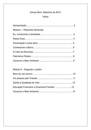 Campo Bom, Setembro de 2013. 
Índice 
Apresentação............................................................................... 2 
Módulo I – Plantando Sementes 
Eu, construindo a identidade ...................................................... 3 
Nossa Casa................................................................................. 4 
Alimentação é coisa séria........................................................... 5 
Conhecendo o Bairro.................................................................. 6 
O Valor do Município.................................................................. 7 
Patrimônio Público ..................................................................... 8 
Consumo x Meio Ambiente ........................................................ 9 
Módulo II – Regando o Jardim 
Bens de uso comum ...................................................................10 
Um passeio pelo Trânsito ...........................................................11 
Saúde e Qualidade de Vida .......................................................12 
Educação Financeira e Orçamento Familiar ............................13 
Consumo x Meio Ambiente ........................................................14 
 
