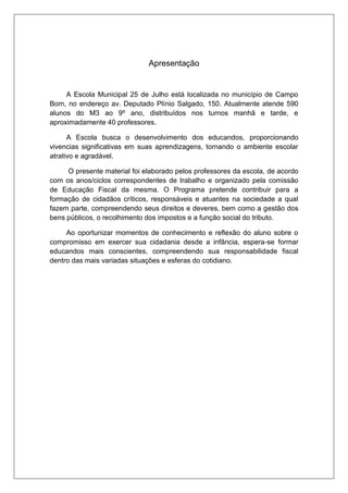 Apresentação 
A Escola Municipal 25 de Julho está localizada no município de Campo 
Bom, no endereço av. Deputado Plínio Salgado, 150. Atualmente atende 590 
alunos do M3 ao 9º ano, distribuídos nos turnos manhã e tarde, e 
aproximadamente 40 professores. 
A Escola busca o desenvolvimento dos educandos, proporcionando 
vivencias significativas em suas aprendizagens, tornando o ambiente escolar 
atrativo e agradável. 
O presente material foi elaborado pelos professores da escola, de acordo 
com os anos/ciclos correspondentes de trabalho e organizado pela comissão 
de Educação Fiscal da mesma. O Programa pretende contribuir para a 
formação de cidadãos críticos, responsáveis e atuantes na sociedade a qual 
fazem parte, compreendendo seus direitos e deveres, bem como a gestão dos 
bens públicos, o recolhimento dos impostos e a função social do tributo. 
Ao oportunizar momentos de conhecimento e reflexão do aluno sobre o 
compromisso em exercer sua cidadania desde a infância, espera-se formar 
educandos mais conscientes, compreendendo sua responsabilidade fiscal 
dentro das mais variadas situações e esferas do cotidiano. 
 
