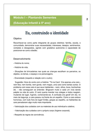 Módulo I – Plantando Sementes 
(Educação Infantil à 5º ano) 
Objetivo 
Reconhecer-se como parte integrante de grupos distintos: família, escola, e 
comunidade, demonstrar suas necessidades, interesses, desejos, sentimentos, 
vontades e desagrados, agindo com gradativa autonomia e capacidade de 
posicionar-se como cidadão. 
Desenvolvimento 
- História do nome; 
- História de vida; 
- Situações de brincadeiras nas quais as crianças escolham os parceiros, os 
objetos, os temas, o espaço e os personagens. 
- Diversidade (respeito e relação com o outro); 
Sugestão: Hora do conto com a história: “Tá na Cara”. Era apenas uma cara - 
nem feia, nem bonita, nem gorda, nem magra, uma cara como tantas outras. O 
problema com essa cara é que seus habitantes - nariz, olhos, boca, bochechas 
etc. - não conseguiam se entender. Brigavam muito e cada um vivia dando 
palpite na vida do outro. O nariz queria mandar nos colegas e todos reagiam, 
mudando de lugar, fugindo, contorcendo-se. A confusão era geral! Um dia, no 
meio da bagunça, a cara passou na frente de um espelho. Como a cara estava 
horrorosa, com tudo fora do lugar! Então, graças ao espelho, os habitantes da 
cara perceberam algo muito mais importante. 
- Valorização dos cuidados com os materiais de uso individual e coletivo; 
- Valorização dos cuidados com o próprio corpo (higiene corporal); 
- Respeito às regras de convivência; 
 