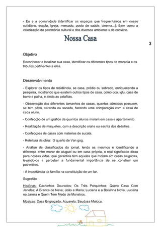 - Eu e a comunidade (identificar os espaços que frequentamos em nosso 
cotidiano: escola, igreja, mercado, posto de saúde, cinema...); Bem como a 
valorização do patrimônio cultural e dos diversos ambiente s de convívio. 
Objetivo 
Reconhecer e localizar sua casa, identificar os diferentes tipos de moradia e os 
tributos pertinentes a elas. 
Desenvolvimento 
- Explorar os tipos de residência, se casa, prédio ou sobrado, enriquecendo a 
pesquisa, mostrando que existem outros tipos de casa, como oca, iglu, casa de 
barro e palha, e ainda as palafitas. 
- Observação dos diferentes tamanhos de casas, quantos cômodos possuem, 
se tem pátio, varanda ou sacada, fazendo uma comparação com a casa de 
cada aluno. 
- Confecção de um gráfico de quantos alunos moram em casa e apartamento. 
- Realização de maquetes, com a descrição oral e ou escrita dos detalhes. 
- Confecçoes de casas com materias de sucata. 
- Releitura da obra: O quarto de Van gog. 
- Análise de classificados do jornal, lendo os mesmos e identificando a 
diferença entre morar de aluguel ou em casa própria, o real significado disso 
para nossas vidas, que garantias têm aqueles que moram em casas alugadas, 
levando-os a perceber a fundamental importância de se construir um 
patrimônio. 
- A importância da família na constituição de um lar. 
Sugestão 
Histórias: Cachinhos Dourados; Os Três Porquinhos; Quero Casa Com 
Janelas; A Branca de Neve; João e Maria; Luciana e a Bolsinha Nova, Luciana 
na Janela e Quem Tem Medo de Monstros. 
Músicas: Casa Engraçada; Aquarela; Saudosa Maloca. 
 