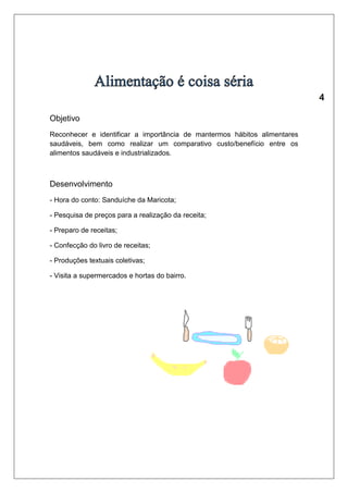 Objetivo 
Reconhecer e identificar a importância de mantermos hábitos alimentares 
saudáveis, bem como realizar um comparativo custo/benefício entre os 
alimentos saudáveis e industrializados. 
Desenvolvimento 
- Hora do conto: Sanduíche da Maricota; 
- Pesquisa de preços para a realização da receita; 
- Preparo de receitas; 
- Confecção do livro de receitas; 
- Produções textuais coletivas; 
- Visita a supermercados e hortas do bairro. 
 