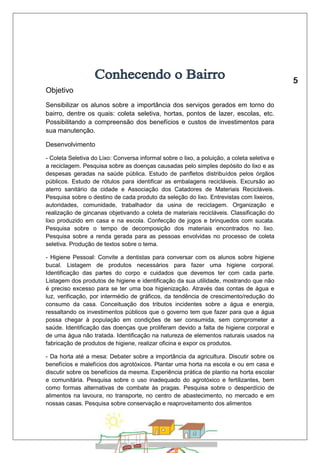 Objetivo 
Sensibilizar os alunos sobre a importância dos serviços gerados em torno do 
bairro, dentre os quais: coleta seletiva, hortas, pontos de lazer, escolas, etc. 
Possibilitando a compreensão dos benefícios e custos de investimentos para 
sua manutenção. 
Desenvolvimento 
- Coleta Seletiva do Lixo: Conversa informal sobre o lixo, a poluição, a coleta seletiva e 
a reciclagem. Pesquisa sobre as doenças causadas pelo simples depósito do lixo e as 
despesas geradas na saúde pública. Estudo de panfletos distribuídos pelos órgãos 
públicos. Estudo de rótulos para identificar as embalagens recicláveis. Excursão ao 
aterro sanitário da cidade e Associação dos Catadores de Materiais Recicláveis. 
Pesquisa sobre o destino de cada produto da seleção do lixo. Entrevistas com lixeiros, 
autoridades, comunidade, trabalhador da usina de reciclagem. Organização e 
realização de gincanas objetivando a coleta de materiais recicláveis. Classificação do 
lixo produzido em casa e na escola. Confecção de jogos e brinquedos com sucata. 
Pesquisa sobre o tempo de decomposição dos materiais encontrados no lixo. 
Pesquisa sobre a renda gerada para as pessoas envolvidas no processo de coleta 
seletiva. Produção de textos sobre o tema. 
- Higiene Pessoal: Convite a dentistas para conversar com os alunos sobre higiene 
bucal. Listagem de produtos necessários para fazer uma higiene corporal. 
Identificação das partes do corpo e cuidados que devemos ter com cada parte. 
Listagem dos produtos de higiene e identificação da sua utilidade, mostrando que não 
é preciso excesso para se ter uma boa higienização. Através das contas de água e 
luz, verificação, por intermédio de gráficos, da tendência de crescimento/redução do 
consumo da casa. Conceituação dos tributos incidentes sobre a água e energia, 
ressaltando os investimentos públicos que o governo tem que fazer para que a água 
possa chegar à população em condições de ser consumida, sem comprometer a 
saúde. Identificação das doenças que proliferam devido a falta de higiene corporal e 
de uma água não tratada. Identificação na natureza de elementos naturais usados na 
fabricação de produtos de higiene, realizar oficina e expor os produtos. 
- Da horta até a mesa: Debater sobre a importância da agricultura. Discutir sobre os 
benefícios e malefícios dos agrotóxicos. Plantar uma horta na escola e ou em casa e 
discutir sobre os benefícios da mesma. Experiência prática de plantio na horta escolar 
e comunitária. Pesquisa sobre o uso inadequado do agrotóxico e fertilizantes, bem 
como formas alternativas de combate às pragas. Pesquisa sobre o desperdício de 
alimentos na lavoura, no transporte, no centro de abastecimento, no mercado e em 
nossas casas. Pesquisa sobre conservação e reaproveitamento dos alimentos 
 