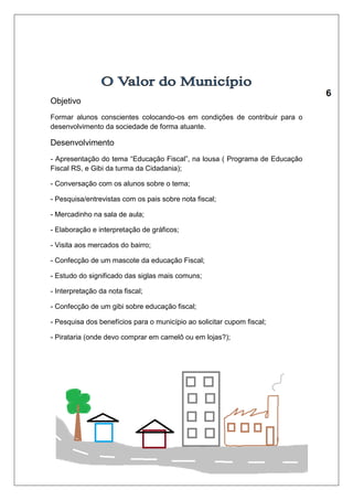 Objetivo 
Formar alunos conscientes colocando-os em condições de contribuir para o 
desenvolvimento da sociedade de forma atuante. 
Desenvolvimento 
- Apresentação do tema “Educação Fiscal”, na lousa ( Programa de Educação 
Fiscal RS, e Gibi da turma da Cidadania); 
- Conversação com os alunos sobre o tema; 
- Pesquisa/entrevistas com os pais sobre nota fiscal; 
- Mercadinho na sala de aula; 
- Elaboração e interpretação de gráficos; 
- Visita aos mercados do bairro; 
- Confecção de um mascote da educação Fiscal; 
- Estudo do significado das siglas mais comuns; 
- Interpretação da nota fiscal; 
- Confecção de um gibi sobre educação fiscal; 
- Pesquisa dos benefícios para o município ao solicitar cupom fiscal; 
- Pirataria (onde devo comprar em camelô ou em lojas?); 
 
