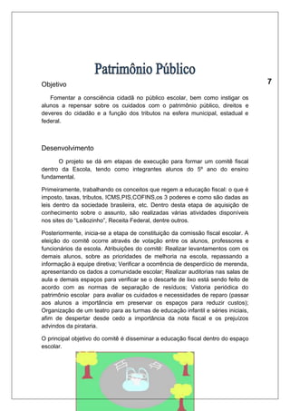 Objetivo 
Fomentar a consciência cidadã no público escolar, bem como instigar os 
alunos a repensar sobre os cuidados com o patrimônio público, direitos e 
deveres do cidadão e a função dos tributos na esfera municipal, estadual e 
federal. 
Desenvolvimento 
O projeto se dá em etapas de execução para formar um comitê fiscal 
dentro da Escola, tendo como integrantes alunos do 5º ano do ensino 
fundamental. 
Primeiramente, trabalhando os conceitos que regem a educação fiscal: o que é 
imposto, taxas, tributos, ICMS,PIS,COFINS,os 3 poderes e como são dadas as 
leis dentro da sociedade brasileira, etc. Dentro desta etapa de aquisição de 
conhecimento sobre o assunto, são realizadas várias atividades disponíveis 
nos sites do “Leãozinho”, Receita Federal, dentre outros. 
Posteriormente, inicia-se a etapa de constituição da comissão fiscal escolar. A 
eleição do comitê ocorre através de votação entre os alunos, professores e 
funcionários da escola. Atribuições do comitê: Realizar levantamentos com os 
demais alunos, sobre as prioridades de melhoria na escola, repassando a 
informação à equipe diretiva; Verificar a ocorrência de desperdício de merenda, 
apresentando os dados a comunidade escolar; Realizar auditorias nas salas de 
aula e demais espaços para verificar se o descarte de lixo está sendo feito de 
acordo com as normas de separação de resíduos; Vistoria periódica do 
patrimônio escolar para avaliar os cuidados e necessidades de reparo (passar 
aos alunos a importância em preservar os espaços para reduzir custos); 
Organização de um teatro para as turmas de educação infantil e séries iniciais, 
afim de despertar desde cedo a importância da nota fiscal e os prejuízos 
advindos da pirataria. 
O principal objetivo do comitê é disseminar a educação fiscal dentro do espaço 
escolar. 
 