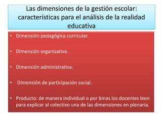 Las dimensiones de la gestión escolar:
   características para el análisis de la realidad
                     educativa
• Dimensión pedagógica curricular.

• Dimensión organizativa.

• Dimensión administrativa.

• Dimensión de participación social.

• Producto: de manera individual o por binas los docentes leen
  para explicar al colectivo una de las dimensiones en plenaria.
 