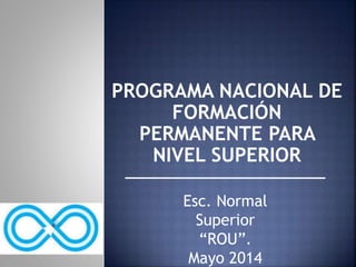 PROGRAMA NACIONAL DE 
FORMACIÓN 
PERMANENTE PARA 
NIVEL SUPERIOR 
Esc. Normal 
Superior 
“ROU”. 
Mayo 2014 
 