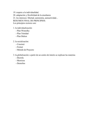 19. respeto a la individualidad.
20. adaptación y flexibilidad de la enseñanza
21. los intereses: libertad, autonomía, autoactividad...
RESUMEN FINAL DE PRINCIPIOS:
Los principios rectores son:

1. la individualización:
    - Plan Winnelka
    - Plan Trinidad
    - Plan Dalton

2. la socialización:
    - Cousinet
    - Freinet
    - Método de Proyecto

3. la globalización: a partir de un centro de interés se explican las materias
    - Decroly
    - Morrison
    - Demolins
 