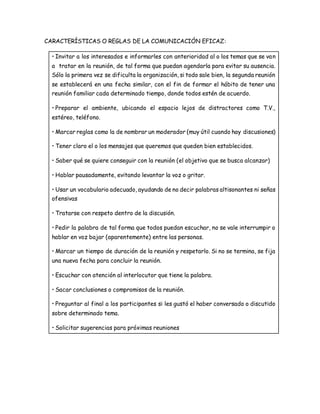 CARACTERÍSTICAS O REGLAS DE LA COMUNICACIÓN EFICAZ: 
• Invitar a los interesados e informarles con anterioridad al o los temas que se van 
a tratar en la reunión, de tal forma que puedan agendarla para evitar su ausencia. 
Sólo la primera vez se dificulta la organización, si todo sale bien, la segunda reunión 
se establecerá en una fecha similar, con el fin de formar el hábito de tener una 
reunión familiar cada determinado tiempo, donde todos estén de acuerdo. 
• Preparar el ambiente, ubicando el espacio lejos de distractores como T.V., 
estéreo, teléfono. 
• Marcar reglas como la de nombrar un moderador (muy útil cuando hay discusiones) 
• Tener claro el o los mensajes que queremos que queden bien establecidos. 
• Saber qué se quiere conseguir con la reunión (el objetivo que se busca alcanzar) 
• Hablar pausadamente, evitando levantar la voz o gritar. 
• Usar un vocabulario adecuado, ayudando de no decir palabras altisonantes ni señas 
ofensivas 
• Tratarse con respeto dentro de la discusión. 
• Pedir la palabra de tal forma que todos puedan escuchar, no se vale interrumpir o 
hablar en voz bajar (aparentemente) entre las personas. 
• Marcar un tiempo de duración de la reunión y respetarlo. Si no se termina, se fija 
una nueva fecha para concluir la reunión. 
• Escuchar con atención al interlocutor que tiene la palabra. 
• Sacar conclusiones o compromisos de la reunión. 
• Preguntar al final a los participantes si les gustó el haber conversado o discutido 
sobre determinado tema. 
• Solicitar sugerencias para próximas reuniones 
 