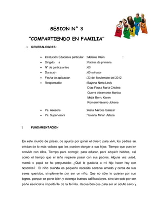 SESION N° 3 
“COMPARTIENDO EN FAMILIA” 
I. GENERALIDADES: 
 Institución Educativa particular : Melanie Klein : 
 Dirigido a : Padres de primaria 
 N° de participantes : 60 
 Duración : 60 minutos 
 Fecha de aplicación : 23 de Noviembre del 2012 
 Responsable : Bayona Nima Lesly 
Díaz Fossa María Cristina 
Guerra Abramonte Monica 
Mejía Berru Karen 
Romero Navarro Johana 
 Ps. Asesora :Yeslui Marcos Salazar 
 Ps. Supervisora : Yovana Mirian Artaza 
I. FUNDAMENTACION 
En este mundo de prisas, de apuros por ganar el dinero para vivir, los padres se 
olvidan de lo más valioso que les pueden otorgar a sus hijos: Tiempo que pueden 
convivir con ellos. Tiempo para corregir, para educar, para adquirir hábitos, así 
como el tiempo que el niño requiere pasar con sus padres. Alguna vez usted, 
mamá o papá se ha preguntado: ¿Qué le gustaría a mi hijo hacer hoy con 
nosotros? El niño cuando es pequeño necesita sentirse amado y cerca de sus 
seres queridos, simplemente por ser un niño. Que no sólo lo quieran por sus 
logros, porque se porte bien y obtenga buenas calificaciones, sino tan solo por ser 
parte esencial e importante de la familia. Recuerden que para ser un adulto sano y 
 