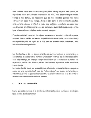 feliz, se debe haber sido un niño feliz, para poder amar y respetar a los demás, es 
importante haber sido amado y respetado de niño, para saber entregar nuestro 
tiempo a los demás, es necesario que de niño nuestros padres nos hayan 
entregado un poco de su tiempo... Pero no sólo como lo entendemos los adultos, 
sino como lo entiende el niño. A lo mejor para su hijo es importante que usted esté 
con él viendo en el televisor la serie de caricaturas que más le gusta, para su niña 
jugar a las muñecas, o incluso estar cerca de ustedes. 
En esta sociedad, con crisis de valores, es necesario rescatar lo más valiosos que 
tenemos, como padres es nuestra responsabilidad la de crear un mundo mejor y 
de esperanza para los hijos, en el que ellos se sientan libres y creativos, para 
desarrollarse como personas. 
Las familias hoy en día se oponen a la idea de reunirse, haciendo el comentario no lo 
necesitamos o nuestra familia mantiene una relación continua, se discuten cosas como 
esas todo el tiempo, sin embargo siempre se insiste en que se realicen las reuniones, con 
el propósito de que cada miembro se vea comprometido a participar en los asuntos de 
interés familiar 
La reunión familiar puede ser un eslabón que refuerce los vínculos familiares. Aunque no 
puede ser una “curación total” para las “enfermedades” que existen en la familia, es 
indudable que tiene un potencial considerable. Es el elemento crucial en el desarrollo de 
las relaciones democráticas dentro de la familia. 
II. OBJETIVO ESPECIFICO 
Lograr que cada miembro de la familia valore la importancia de reunirse en familia para 
tocar asuntos de interés familiar. 
 