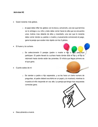 Actividad #2 
 Quien revienta más globos. 
o el papá debe inflar los globos con la boca y amarrarlo, una vez que termina 
se lo entrega a su niño y éste debe correr hacia la silla que se encuentra 
unos metros mas delante de ellos y reventarlo, una vez que lo revienta 
debe correr donde su padres o madre y nuevamente comenzará el juego, 
gana la pareja que acabe más rápido con los 5 globos. 
 El huevo y la cuchara. 
o Se seleccionarán 5 parejas (padre o madre e hijo o hija) para que 
participen. El padre llevará la cuchara hasta donde está el hijo y el hijo la 
retornará hasta donde están las ponentes. El niño/a que llegue primero es 
el que gana. 
 Cuanto sabes de mí 
o Se sientan a padre e hijo separados, y se les hace un cierto numero de 
preguntas, el padre deberá escribirlo en un papel, y lo mostrará, mientras lo 
muestra el niño responde en voz alta. La pareja que tenga mas respuestas 
correctas gana. 
 Descubriendo a mamá. 
 