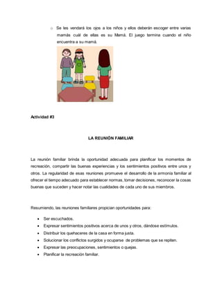 o Se les vendará los ojos a los niños y ellos deberán escoger entre varias 
mamás cuál de ellas es su Mamá. El juego termina cuando el niño 
encuentra a su mamá. 
Actividad #3 
LA REUNIÓN FAMILIAR 
La reunión familiar brinda la oportunidad adecuada para planificar los momentos de 
recreación, compartir las buenas experiencias y los sentimientos positivos entre unos y 
otros. La regularidad de esas reuniones promueve el desarrollo de la armonía familiar al 
ofrecer el tiempo adecuado para establecer normas, tomar decisiones, reconocer la cosas 
buenas que suceden y hacer notar las cualidades de cada uno de sus miembros. 
Resumiendo, las reuniones familiares propician oportunidades para: 
 Ser escuchados. 
 Expresar sentimientos positivos acerca de unos y otros, dándose estímulos. 
 Distribuir los quehaceres de la casa en forma justa. 
 Solucionar los conflictos surgidos y ocuparse de problemas que se repiten. 
 Expresar las preocupaciones, sentimientos o quejas. 
 Planificar la recreación familiar. 
 