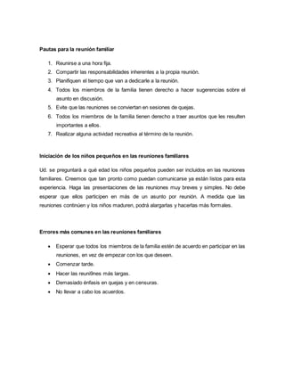 Pautas para la reunión familiar 
1. Reunirse a una hora fija. 
2. Compartir las responsabilidades inherentes a la propia reunión. 
3. Planifiquen el tiempo que van a dedicarle a la reunión. 
4. Todos los miembros de la familia tienen derecho a hacer sugerencias sobre el 
asunto en discusión. 
5. Evite que las reuniones se conviertan en sesiones de quejas. 
6. Todos los miembros de la familia tienen derecho a traer asuntos que les resulten 
importantes a ellos. 
7. Realizar alguna actividad recreativa al término de la reunión. 
Iniciación de los niños pequeños en las reuniones familiares 
Ud. se preguntará a qué edad los niños pequeños pueden ser incluidos en las reuniones 
familiares. Creemos que tan pronto como puedan comunicarse ya están listos para esta 
experiencia. Haga las presentaciones de las reuniones muy breves y simples. No debe 
esperar que ellos participen en más de un asunto por reunión. A medida que las 
reuniones continúen y los niños maduren, podrá alargarlas y hacerlas más formales. 
Errores más comunes en las reuniones familiares 
 Esperar que todos los miembros de la familia estén de acuerdo en participar en las 
reuniones, en vez de empezar con los que deseen. 
 Comenzar tarde. 
 Hacer las reuni9nes más largas. 
 Demasiado énfasis en quejas y en censuras. 
 No llevar a cabo los acuerdos. 
