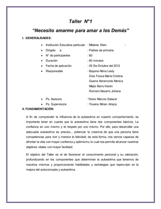 Taller N°1 
“Necesito amarme para amar a los Demás” 
I. GENERALIDADES: 
 Institución Educativa particular : Melanie Klein : 
 Dirigido a : Padres de primaria 
 N° de participantes : 60 
 Duración : 60 minutos 
 Fecha de aplicación : 05 De Octubre del 2012 
 Responsable : Bayona NIma Lesly 
Díaz Fossa María Cristina 
Guerra Abramonte Monica 
Mejía Berru Karen 
Romero Navarro Johana 
 Ps. Asesora :Yeslui Marcos Salazar 
 Ps. Supervisora : Yovana Mirian Artaza 
II. FUNDAMENTACIÓN 
A fin de comprender la influencia de la autoestima en nuestro comportamiento, es 
importante tener en cuenta que la autoestima tiene dos componentes básicos, La 
confianza en uno mismo y el respeto por uno mismo. Por ello, para desarrollar una 
adecuada autoestima es preciso... potenciar la creencia de que una persona tiene 
competencias para vivir y merece la felicidad; de esta forma, nos vemos capaces de 
afrontar la vida con mayor confianza y optimismo, lo cual nos permite alcanzar nuestros 
objetivos vitales con mayor facilidad. 
El objetivo del Taller es el de favorecer el conocimiento personal y su valoración, 
profundizando en los componentes que determinan la autoestima que tenemos de 
nosotros mismos y proporcionando habilidades y estrategias que repercutan en la 
mejora del autoconcepto y autoestima. 
 