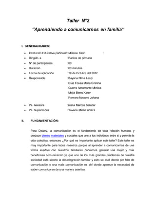Taller N°2 
“Aprendiendo a comunicarnos en familia” 
I. GENERALIDADES: 
 Institución Educativa particular: Melanie Klein : 
 Dirigido a : Padres de primaria 
 N° de participantes : 60 
 Duración : 60 minutos 
 Fecha de aplicación : 19 de Octubre del 2012 
 Responsable : Bayona NIma Lesly 
Díaz Fossa María Cristina 
Guerra Abramonte Monica 
Mejía Berru Karen 
Romero Navarro Johana 
 Ps. Asesora :Yeslui Marcos Salazar 
 Ps. Supervisora : Yovana Mirian Artaza 
II. FUNDAMENTACIÓN: 
Para Dewey, la comunicación es el fundamento de toda relación humana y 
produce bienes materiales y sociales que une a los individuos entre si y permite la 
vida colectiva, entonces ¿Por qué es importante aplicar este taller? Este taller es 
muy importante para todos nosotros porque al aprender a comunicarnos de una 
forma asertiva con nuestros familiares podremos generar una mejor y más 
beneficiosa comunicación ya que uno de los más grandes problemas de nuestra 
sociedad está siendo la desintegración familiar y esto se está dando por falta de 
comunicación o una mala comunicación es ahí donde aparece la necesidad de 
saber comunicarse de una manera asertiva. 
 