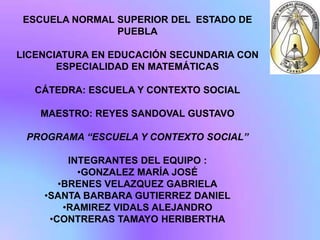 ESCUELA NORMAL SUPERIOR DEL ESTADO DE
                PUEBLA

LICENCIATURA EN EDUCACIÓN SECUNDARIA CON
       ESPECIALIDAD EN MATEMÁTICAS

   CÁTEDRA: ESCUELA Y CONTEXTO SOCIAL

   MAESTRO: REYES SANDOVAL GUSTAVO

 PROGRAMA “ESCUELA Y CONTEXTO SOCIAL”

         INTEGRANTES DEL EQUIPO :
           •GONZALEZ MARÍA JOSÉ
       •BRENES VELAZQUEZ GABRIELA
    •SANTA BARBARA GUTIERREZ DANIEL
        •RAMIREZ VIDALS ALEJANDRO
     •CONTRERAS TAMAYO HERIBERTHA
 