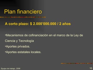 Plan financiero

    A corto plazo: $ 2.000’000.000 / 2 años


    •Mecanismos de cofinanciación en el marco de la Ley de
    Ciencia y Tecnología
    •Aportes privados.
    •Aportes estatales locales.




Equipo de trabajo, 2006                                      10
 