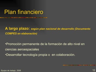 Plan financiero

    A largo plazo: según plan nacional de desarrollo (Documento
    COMPES en elaboración)


    •Promoción permanente de la formación de alto nivel en
    ciencias aeroespaciales
    •Desarrollar tecnología propia o en colaboración.



Equipo de trabajo, 2006                                           12
 
