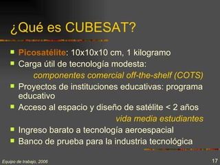 ¿Qué es CUBESAT?
       Picosatélite: 10x10x10 cm, 1 kilogramo
       Carga útil de tecnología modesta:
            componentes comercial off-the-shelf (COTS)
       Proyectos de instituciones educativas: programa
        educativo
       Acceso al espacio y diseño de satélite < 2 años
                                  vida media estudiantes
       Ingreso barato a tecnología aeroespacial
       Banco de prueba para la industria tecnológica

Equipo de trabajo, 2006                                    17
 