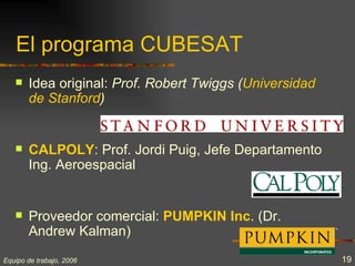 El programa CUBESAT
      Idea original: Prof. Robert Twiggs (Universidad
       de Stanford)


      CALPOLY: Prof. Jordi Puig, Jefe Departamento
       Ing. Aeroespacial


      Proveedor comercial: PUMPKIN Inc. (Dr.
       Andrew Kalman)
Equipo de trabajo, 2006                                  19
 
