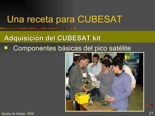 Una receta para CUBESAT
 Adquisición del CUBESAT kit
  Componentes básicas del pico satélite




Equipo de trabajo, 2006                    21
 