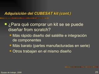 Adquisición del CUBESAT kit (cont.)

       ¿Para qué comprar un kit se se puede
        diseñar from scratch?
            Más rápido diseño del satélite e integración
             de componentes
            Más barato (partes manufacturadas en serie)
            Otros trabajan en el mismo diseño




Equipo de trabajo, 2006                                     23
 