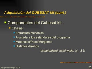 Adquisición del CUBESAT kit (cont.)

       Componentes del Cubesat kit :
            Chasis:
                Estructura mecánica
                Ajustada a los estándares del programa

                Materiales/Peso/Márgenes

                Distintos diseños

                                   skelotonized, solid walls, ½ - 3 U




Equipo de trabajo, 2006                                                 25
 